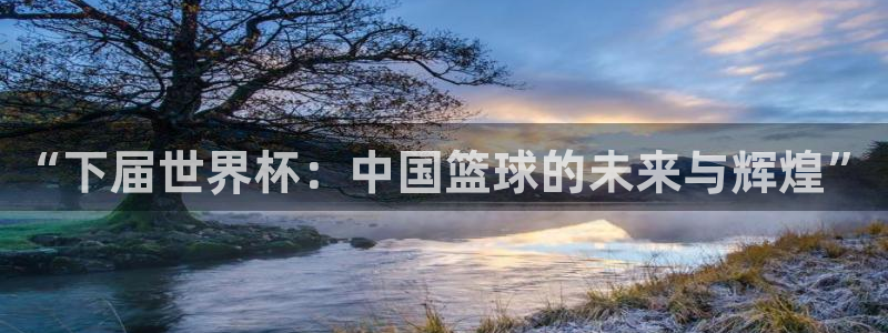 世界杯亚洲区预选赛赛程表:“下届世界杯:中国篮球的未来与辉煌”