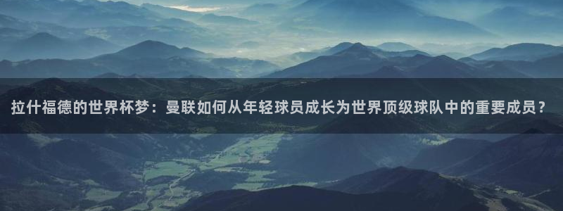 2026年世界杯时间表:拉什福德的世界杯梦:曼联如何从年轻球员成长为世界顶级球队中的重要成员?